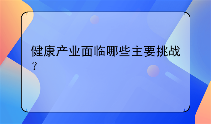 健康产业面临哪些主要挑战？