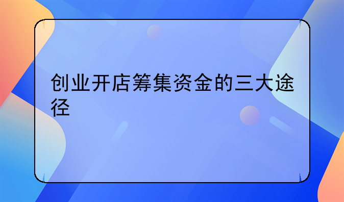 创业开店筹集资金的三大途径