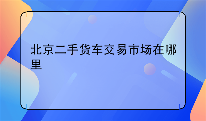 北京二手货车交易市场在哪里