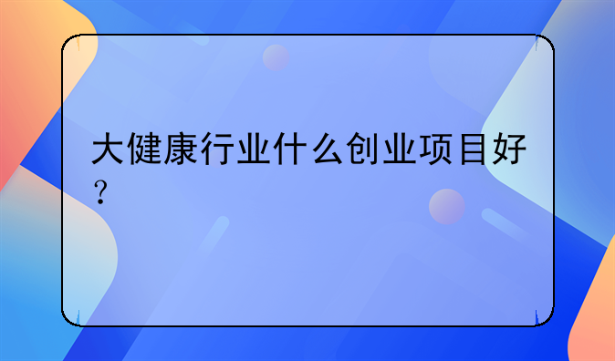 大健康行业什么创业项目好？