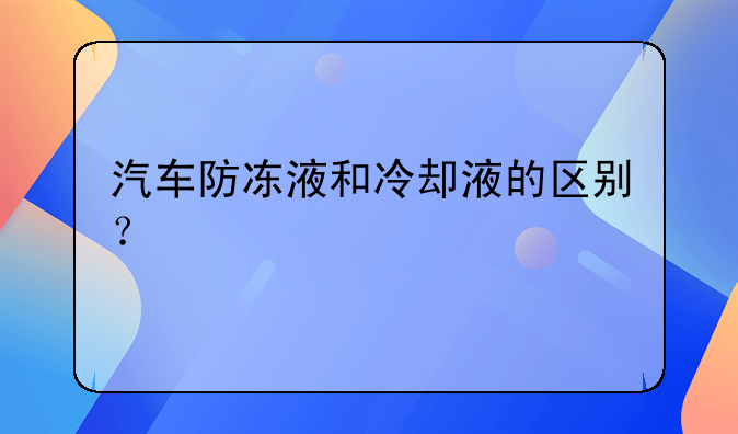 汽车防冻液和冷却液的区别？