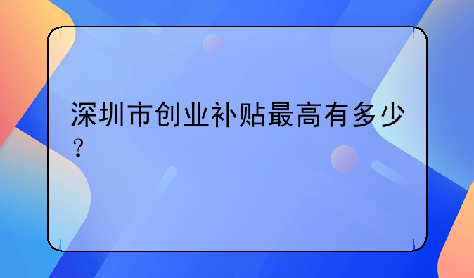 深圳市创业补贴最高有多少？