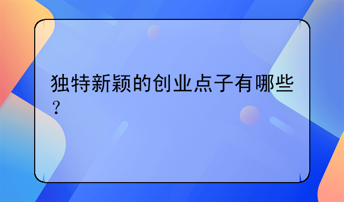 独特新颖的创业点子有哪些？