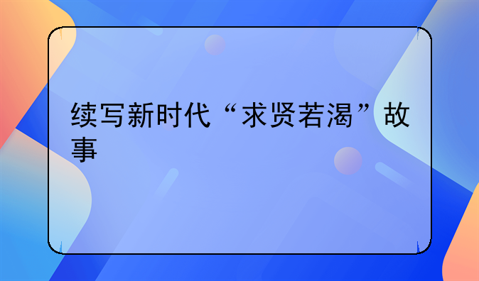 续写新时代“求贤若渴”故事