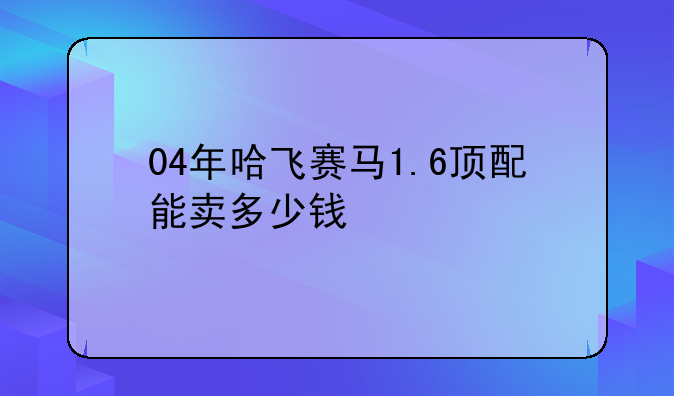 04年哈飞赛马1.6顶配能卖多少钱