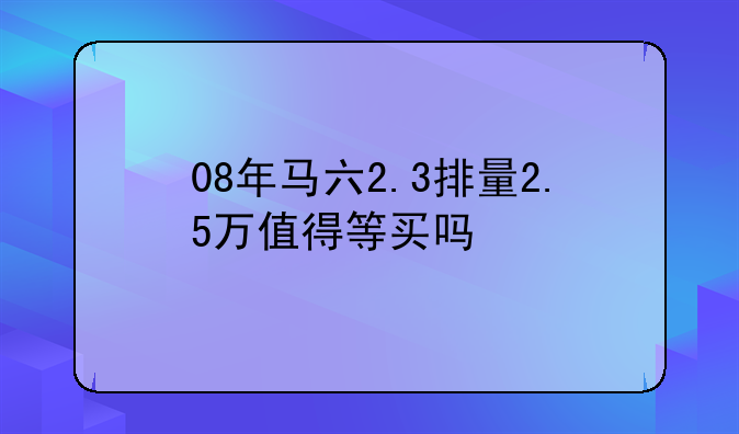 08年马六2.3排量2.5万值得等买吗