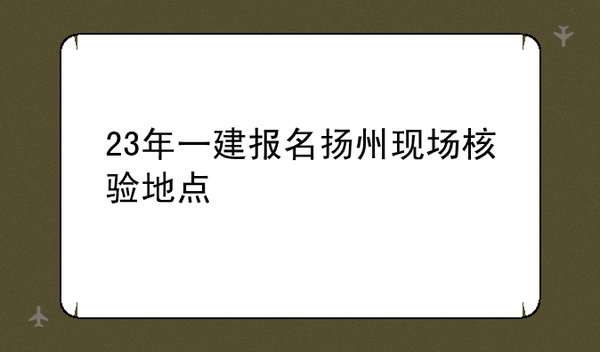23年一建报名扬州现场核验地点