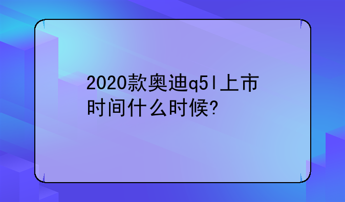 2020款奥迪q5l上市时间什么时候?