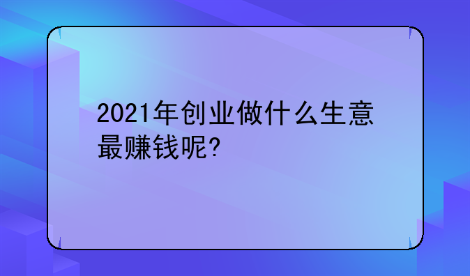 2021年创业做什么生意最赚钱呢?