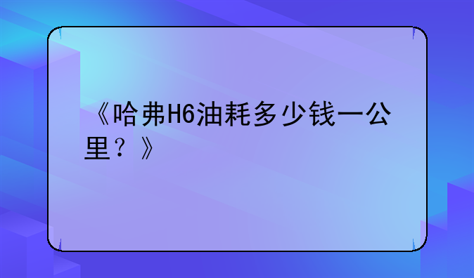 《哈弗H6油耗多少钱一公里？》