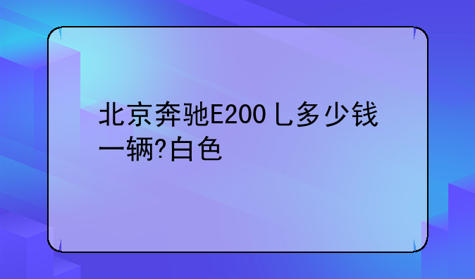 北京奔驰E200乚多少钱一辆?白色