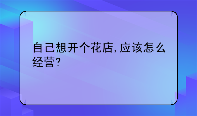 自己想开个花店,应该怎么经营?