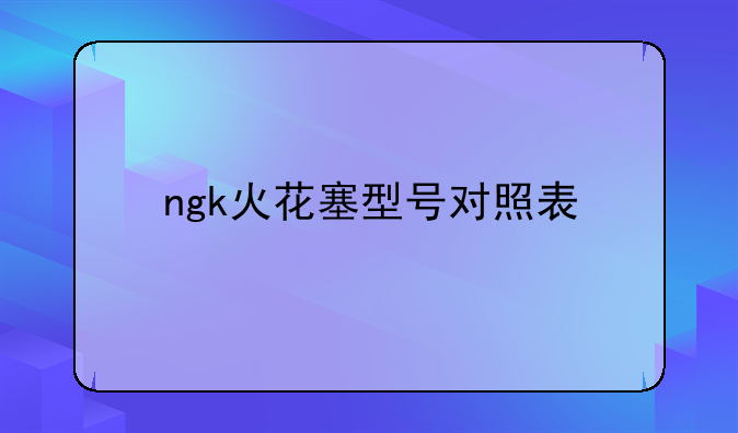 ngk火花塞型号对照表