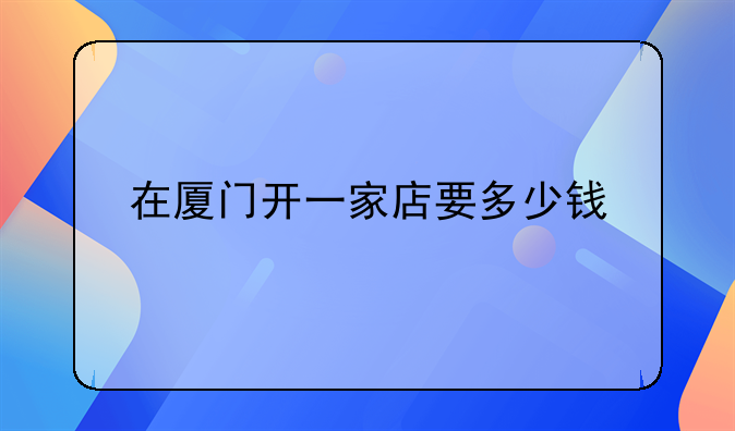 在厦门开一家店要多少钱