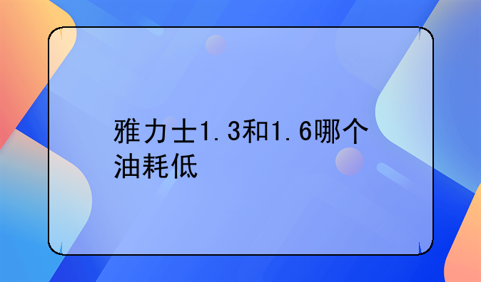 雅力士1.3和1.6哪个油耗低