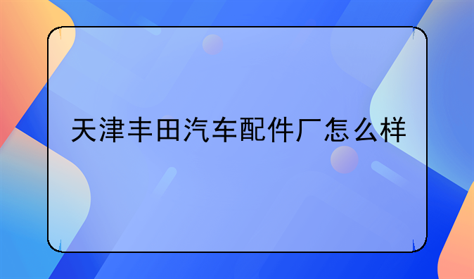 天津丰田汽车配件厂怎么样