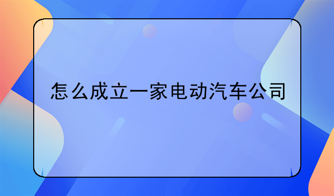 怎么成立一家电动汽车公司