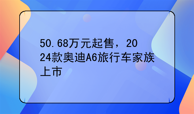 50.68万元起售，2024款奥迪A6旅行车家族上市