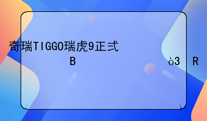 奇瑞TIGGO瑞虎9正式全球上市，售15.29万元起