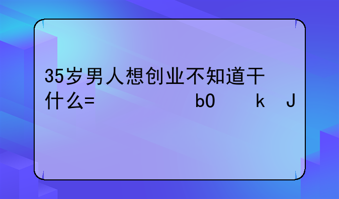 35岁男人想创业不知道干什么?容易赚钱55项!