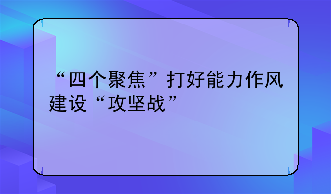 “四个聚焦”打好能力作风建设“攻坚战”