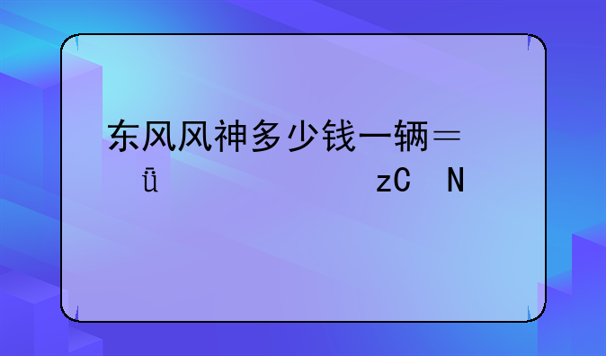 东风风神多少钱一辆？深入解析品牌与价格