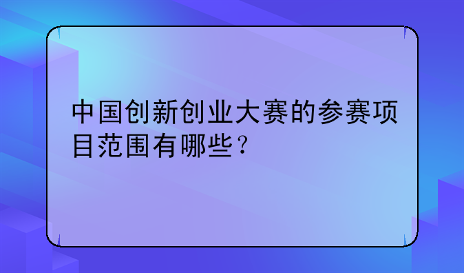 中国创新创业大赛的参赛项目范围有哪些？