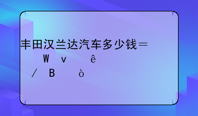 丰田汉兰达汽车多少钱？试着了解一下吧！