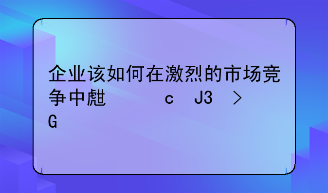 企业该如何在激烈的市场竞争中生存和发展