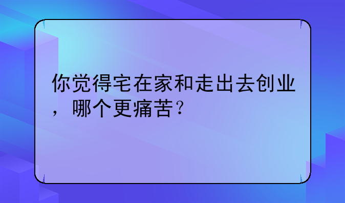 你觉得宅在家和走出去创业，哪个更痛苦？