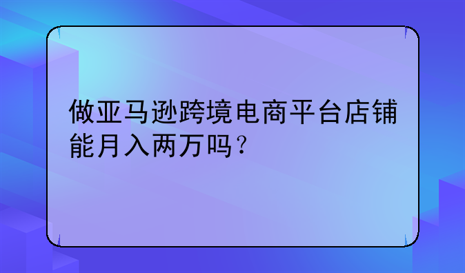 做亚马逊跨境电商平台店铺能月入两万吗？