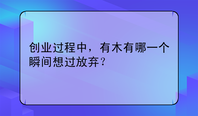 创业过程中，有木有哪一个瞬间想过放弃？