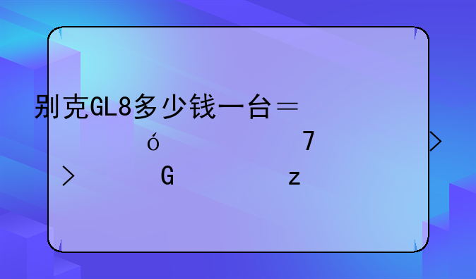 别克GL8多少钱一台？价格、配置及口碑解析