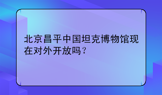 北京昌平中国坦克博物馆现在对外开放吗？