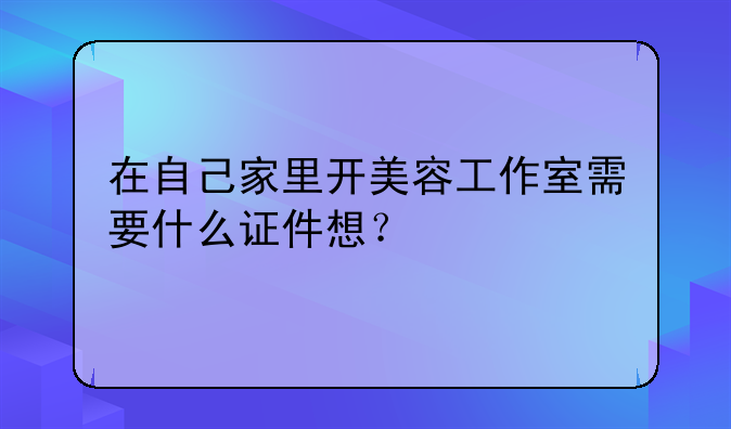 在自己家里开美容工作室需要什么证件想？