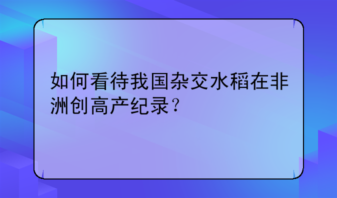 如何看待我国杂交水稻在非洲创高产纪录？