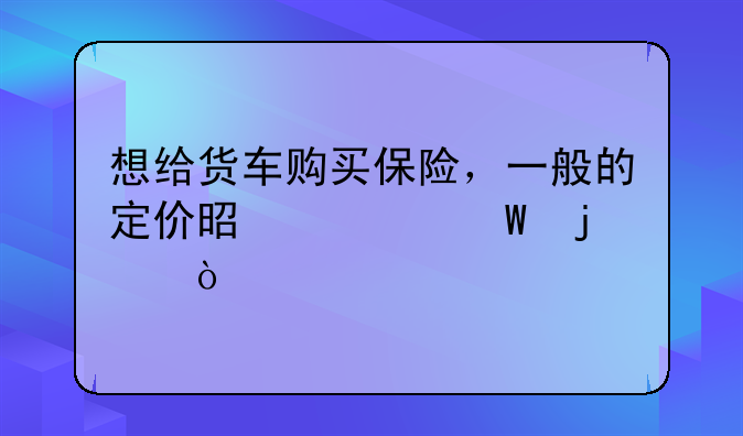 想给货车购买保险，一般的定价是如何的？