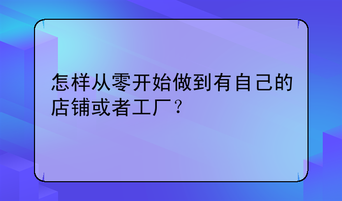 怎样从零开始做到有自己的店铺或者工厂？