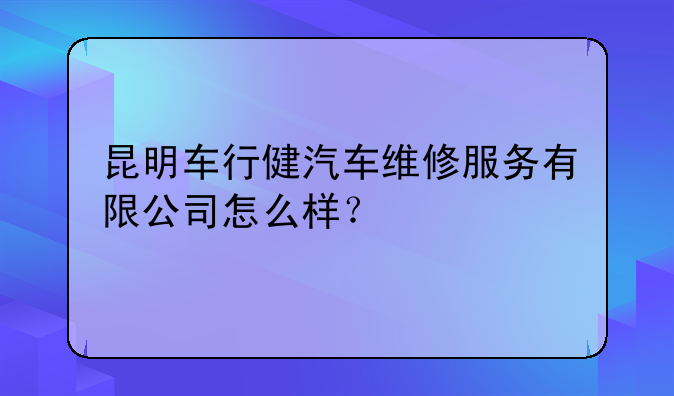 昆明车行健汽车维修服务有限公司怎么样？