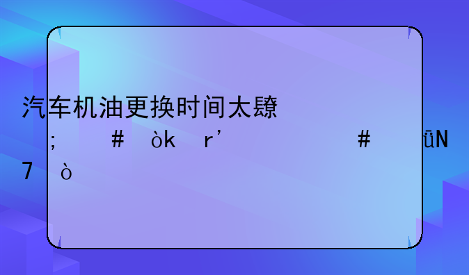 汽车机油更换时间太长怎么会有什么影响？