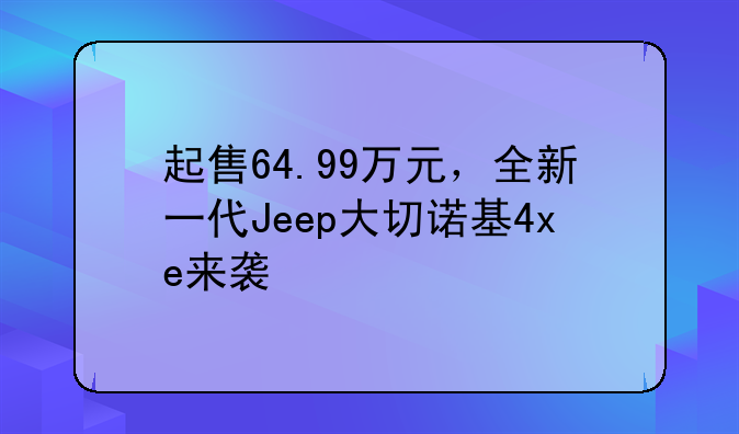 起售64.99万元，全新一代Jeep大切诺基4xe来袭