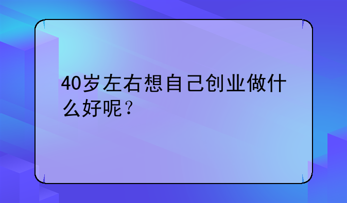 40岁左右想自己创业做什么好呢？