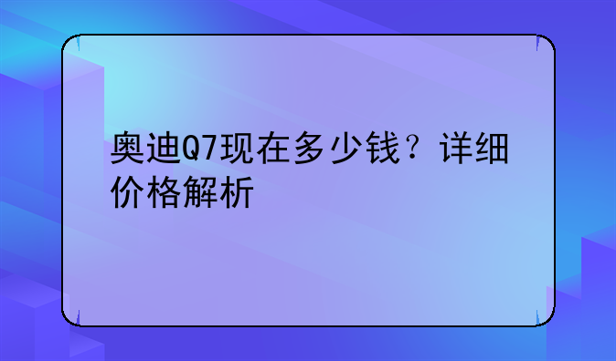 奥迪Q7现在多少钱？详细价格解析