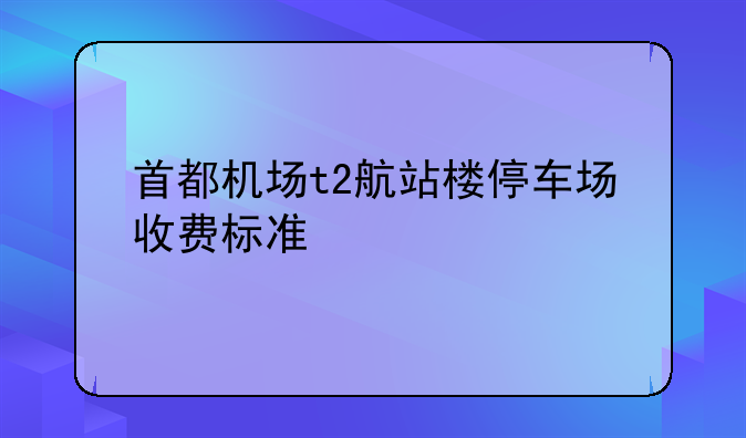 首都机场t2航站楼停车场收费标准