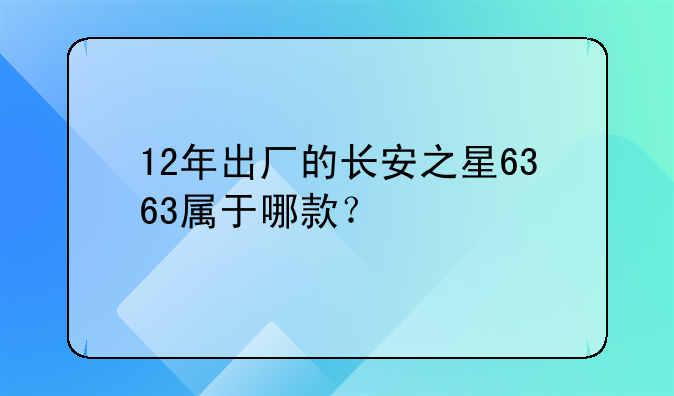 12年出厂的长安之星6363属于哪款？