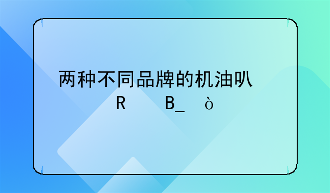 两种不同品牌的机油可以混用吗？