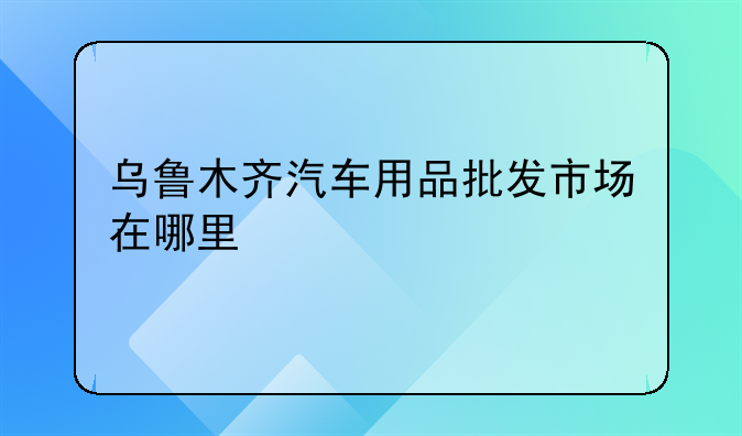 乌鲁木齐汽车用品批发市场在哪里