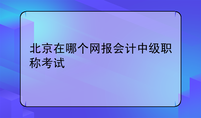 北京在哪个网报会计中级职称考试