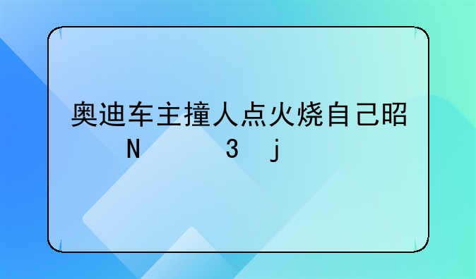 奥迪车主撞人点火烧自己是哪里的