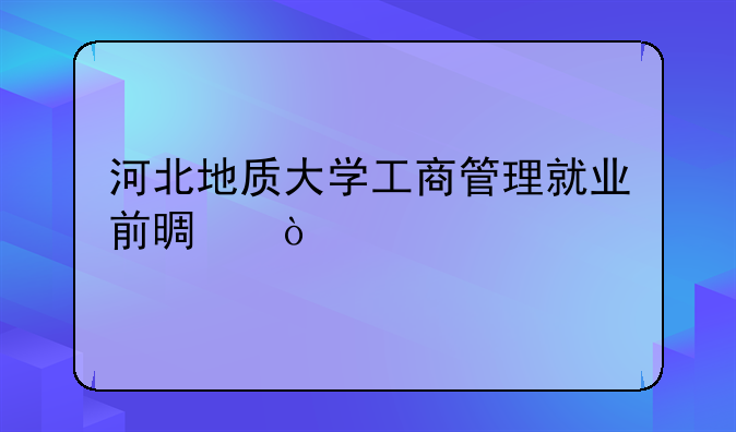 河北地质大学工商管理就业前景？